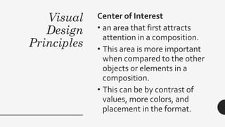 Visual
Design
Principles
Center of Interest
• an area that first attracts
attention in a composition.
• This area is more important
when compared to the other
objects or elements in a
composition.
• This can be by contrast of
values, more colors, and
placement in the format.
 