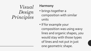 Visual
Design
Principles
Harmony
• brings together a
composition with similar
units
• If for example your
composition was using wavy
lines and organic shapes, you
would stay with those types
of lines and not put in just
one geometric shape.
 