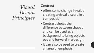 Visual
Design
Principles
Contrast
• offers some change in value
creating a visual discord in a
composition
• Contrast shows the
difference between shapes
and can be used as a
background to bring objects
out and forward in a design.
• It can also be used to create
an area of emphasis.
 