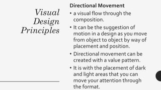 Visual
Design
Principles
Directional Movement
• a visual flow through the
composition.
• It can be the suggestion of
motion in a design as you move
from object to object by way of
placement and position.
• Directional movement can be
created with a value pattern.
• It is with the placement of dark
and light areas that you can
move your attention through
the format.
 
