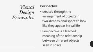 Visual
Design
Principles
Perspective
• created through the
arrangement of objects in
two-dimensional space to look
like they appear in real life
• Perspective is a learned
meaning of the relationship
between different objects
seen in space.
 