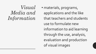 Visual
Media and
Information
• materials, programs,
applications and the like
that teachers and students
use to formulate new
information to aid learning
through the use, analysis,
evaluation and production
of visual images
 