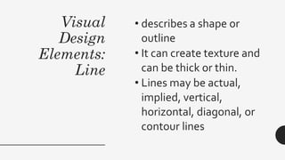 Visual
Design
Elements:
Line
• describes a shape or
outline
• It can create texture and
can be thick or thin.
• Lines may be actual,
implied, vertical,
horizontal, diagonal, or
contour lines
 