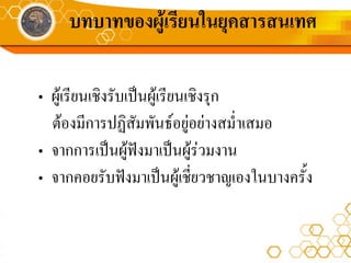 บทบาทของผูเรียนในยุคสารสนเทศ

• ผูเรียนเชิงรับเปนผูเรียนเชิงรุก
  ตองมีการปฏิสัมพันธอยูอยางสม่ําเสมอ
• จากการเปนผูฟงมาเปนผูรวมงาน
• จากคอยรับฟงมาเปนผูเชี่ยวชาญเองในบางครั้ง
 