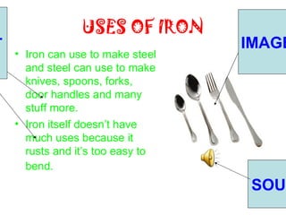 USES OF IRON
T                                  IMAGE
    • Iron can use to make steel
      and steel can use to make
      knives, spoons, forks,
      door handles and many
      stuff more.
    • Iron itself doesn’t have
      much uses because it
      rusts and it’s too easy to
      bend.
                                    SOUN
 
