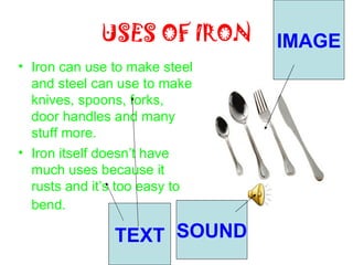 USES OF IRON      IMAGE
• Iron can use to make steel
  and steel can use to make
  knives, spoons, forks,
  door handles and many
  stuff more.
• Iron itself doesn’t have
  much uses because it
  rusts and it’s too easy to
  bend.

               TEXT SOUND
 