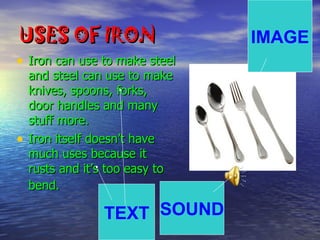 USES OF IRON                     IMAGE
• Iron can use to make steel
    and steel can use to make
    knives, spoons, forks,
    door handles and many
    stuff more.
•   Iron itself doesn’t have
    much uses because it
    rusts and it’s too easy to
    bend.

                 TEXT SOUND
 