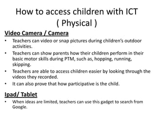 How to access children with ICT
               ( Physical )
Video Camera / Camera
•   Teachers can video or snap pictures during children’s outdoor
    activities.
•   Teachers can show parents how their children perform in their
    basic motor skills during PTM, such as, hopping, running,
    skipping.
•   Teachers are able to access children easier by looking through the
    videos they recorded.
•   It can also prove that how participative is the child.

Ipad/ Tablet
•   When ideas are limited, teachers can use this gadget to search from
    Google.
 