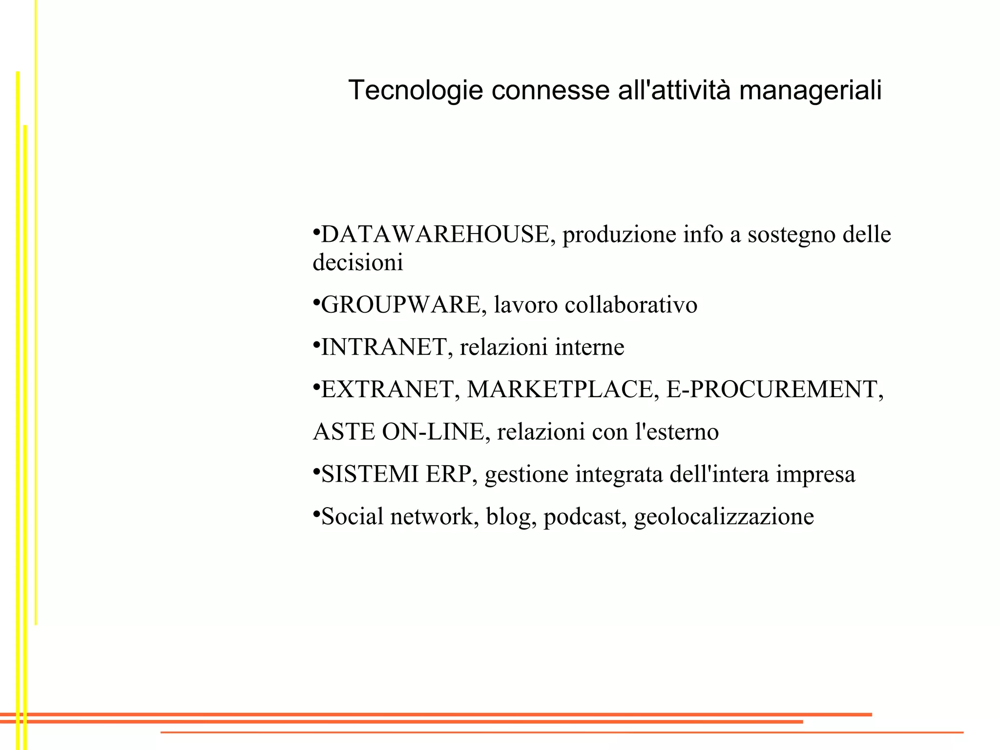 Tecnologie connesse all'attività manageriali




 DATAWAREHOUSE, produzione info a sostegno delle
decisioni
     Il sistema si scompone in:
GROUPWARE, lavoro collaborativo

   
      sottoinsiemi operazionali: della produzione,

 INTRANET, relazioni interne amministrativo
     manutenzione, personale,
     finanziario

 EXTRANET, MARKETPLACE, E-PROCUREMENT,
     
      sottoinsiemi di controllo: di gestione
ASTEsottoinsiemi relazioni condi lavoro di gruppo, di
       ON-LINE, manageriali: l'esterno
     


     gestione rapporti interni/esterni, di supporto alle
    decisioni
 SISTEMI ERP, gestione integrata dell'intera impresa
Social network, blog, podcast, geolocalizzazione

 