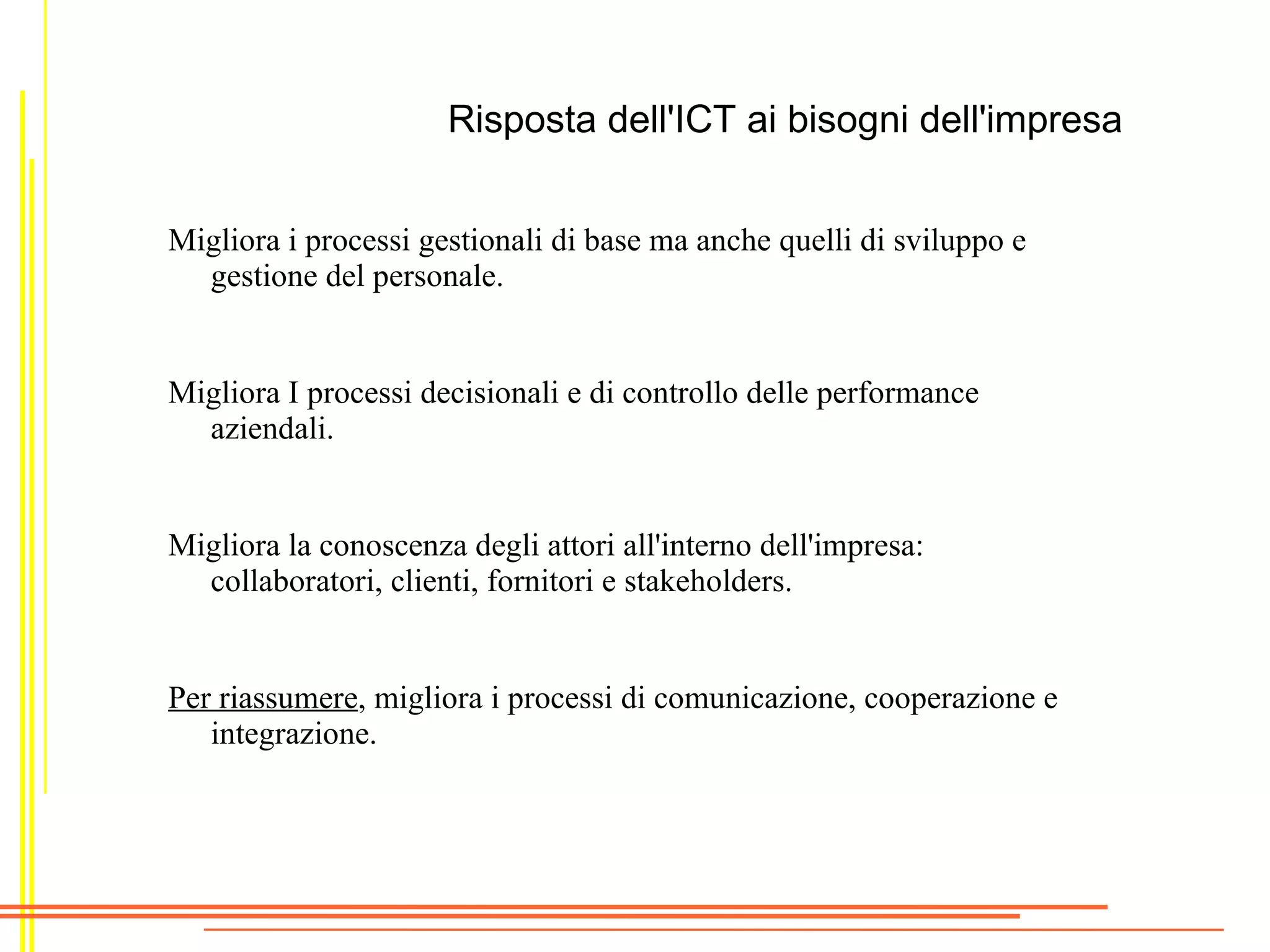 Risposta dell'ICT ai bisogni dell'impresa


Migliora i processi gestionali di base ma anche quelli di sviluppo e
  gestione del personale.


Migliora I processi decisionali e di controllo delle performance
  aziendali.


Migliora la conoscenza degli attori all'interno dell'impresa:
  collaboratori, clienti, fornitori e stakeholders.


Per riassumere, migliora i processi di comunicazione, cooperazione e
   integrazione.
 