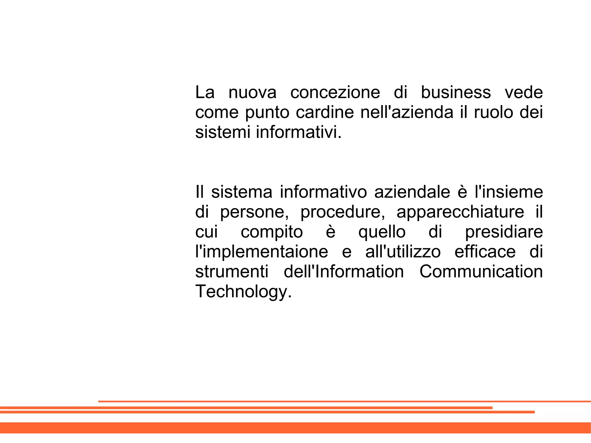 La nuova concezione di business vede
come punto cardine nell'azienda il ruolo dei
sistemi informativi.


Il sistema informativo aziendale è l'insieme
di persone, procedure, apparecchiature il
cui compito è quello di presidiare
l'implementaione e all'utilizzo efficace di
strumenti dell'Information Communication
Technology.
 