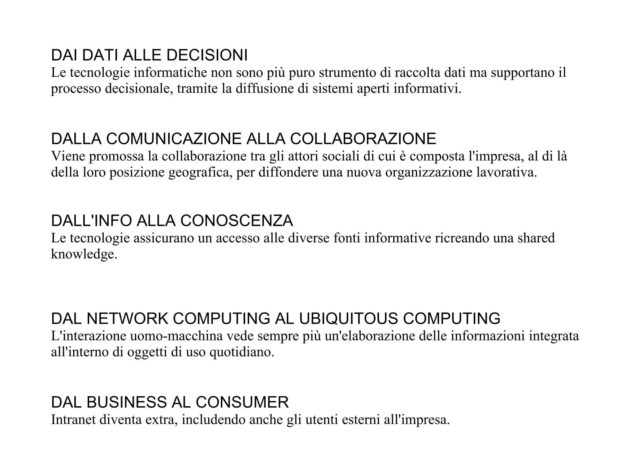 DAI DATI ALLE DECISIONI
Le tecnologie informatiche non sono più puro strumento di raccolta dati ma supportano il
processo decisionale, tramite la diffusione di sistemi aperti informativi.


DALLA COMUNICAZIONE ALLA COLLABORAZIONE
Viene promossa la collaborazione tra gli attori sociali di cui è composta l'impresa, al di là
della loro posizione geografica, per diffondere una nuova organizzazione lavorativa.


DALL'INFO ALLA CONOSCENZA
Le tecnologie assicurano un accesso alle diverse fonti informative ricreando una shared
knowledge.



DAL NETWORK COMPUTING AL UBIQUITOUS COMPUTING
L'interazione uomo-macchina vede sempre più un'elaborazione delle informazioni integrata
all'interno di oggetti di uso quotidiano.


DAL BUSINESS AL CONSUMER
Intranet diventa extra, includendo anche gli utenti esterni all'impresa.
 