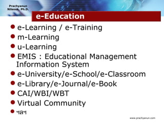 Prachyanun
Nilsook, Ph.D.


                 e-Education
 e-Learning / e-Training
 m-Learning
 u-Learning
 EMIS : Educational Management
  Information System
 e-University/e-School/e-Classroom
 e-Library/e-Journal/e-Book
 CAI/WBI/WBT
 Virtual Community
 ฯลฯ
                               www.prachyanun.com
 