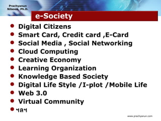 Prachyanun
Nilsook, Ph.D.


                 e-Society
  Digital Citizens
  Smart Card, Credit card ,E-Card
  Social Media , Social Networking
  Cloud Computing
  Creative Economy
  Learning Organization
  Knowledge Based Society
  Digital Life Style /I-plot /Mobile Life
  Web 3.0
  Virtual Community
 ฯลฯ
                                    www.prachyanun.com
 