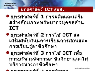 Prachyanun
Nilsook, Ph.D.


                 ยุท ธศาสตร์ ICT สอศ.
 ยุท ธศาสตร์ท ี่ 1 การผลิต และเสริม
  สร้า งศัก ยภาพทรัพ ยากรบุค คลด้า น
  ICT
 ยุท ธศาสตร์ท ี่ 2 การใช้ ICT ส่ง
  เสริม สนับ สนุน การเรีย นการสอนและ
  การเรีย นรู้อ าชีว ศึก ษา
 ยุท ธศาสตร์ท ี่ 3 การใช้ ICT เพื่อ
  การบริห ารจัด การอาชีว ศึก ษาและให้
  บริก ารทางอาชีว ศึก ษา
                                        www.prachyanun.com
 