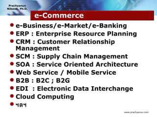 Prachyanun
Nilsook, Ph.D.


                 e-Commerce
 e-Business/e-Market/e-Banking
 ERP : Enterprise Resource Planning
 CRM : Customer Relationship
  Management
 SCM : Supply Chain Management
 SOA : Service Oriented Architecture
 Web Service / Mobile Service
 B2B : B2C ; B2G
 EDI : Electronic Data Interchange
 Cloud Computing
 ฯลฯ
                                 www.prachyanun.com
 