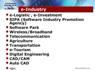 Prachyanun
Nilsook, Ph.D.


                 e-Industry
 e-Logistic , e-Investment
 SIPA (Software Industry Promotion
  Agency)
 Software Park
 Wireless/Broadband
 Telecommunication
 Agriculture
 Transportation
 e-Tourism
 Digital Engineering
 CAD/CAM
 Auto CAD
 ฯลฯ                          www.prachyanun.com
 