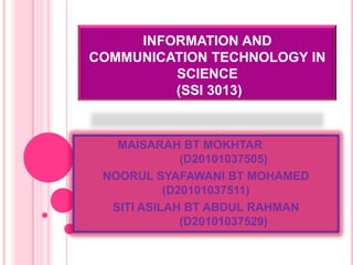 INFORMATION AND
COMMUNICATION TECHNOLOGY IN
         SCIENCE
         (SSI 3013)


   MAISARAH BT MOKHTAR
              (D20101037505)
 NOORUL SYAFAWANI BT MOHAMED
           (D20101037511)
  SITI ASILAH BT ABDUL RAHMAN
              (D20101037529)
 