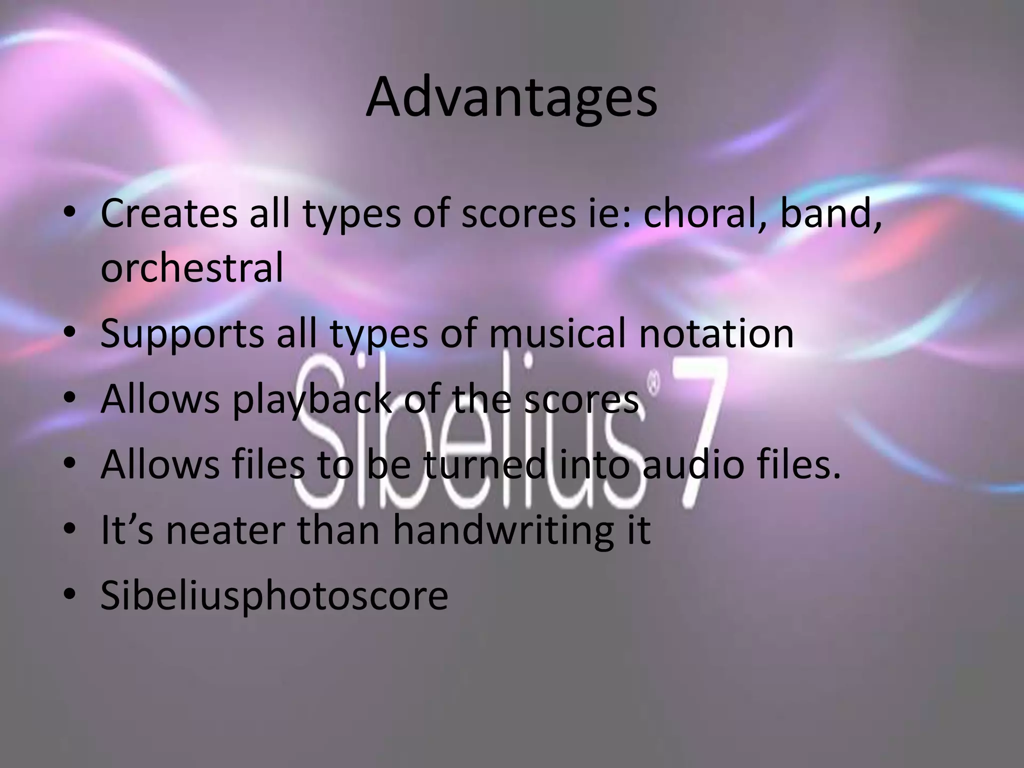 Advantages
• Creates all types of scores ie: choral, band,
  orchestral
• Supports all types of musical notation
• Allows playback of the scores
• Allows files to be turned into audio files.
• It’s neater than handwriting it
• Sibeliusphotoscore
 
