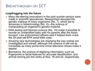 BREAKTHROUGH           ON   ICT
Leapfrogging into the future
 Many life-altering innovations in the past quarter-century were
  made in scientific laboratories. Researchers decoded the
  genetic makeup of many organisms (No. 7), which led to
  advances in biotechnology (No. 4)—the science of
  manipulating an organism's genetic material.
 DNA testing and forensic science (No. 14) made it possible to
  reunite an unidentified baby with his parents after the Asian
  tsunami. Law enforcement officers said it helped them crack
  the 30-year-old BTK serial killer case.
 Amazing new technologies are changing the way crimes are
  investigated and solved, although this science is still not as
  immediate as many prime-time crime television shows make it
  appear.
 Biometrics, the science of digitizing information; such as,
  fingerprints or facial features for accurate identification, and
  animal cloning join the ranks at Nos. 16 and 22, respectively.
 