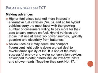BREAKTHROUGH ON ICT
Making advances
 Higher fuel prices sparked more interest in
  alternative fuel vehicles (No. 3), and so far hybrid
  vehicles curry the most favor with the growing
  number of consumers willing to pay more for their
  cars to save money on fuel. Hybrid vehicles are
  those that use at least two power sources, typically
  gasoline and electricity from batteries.
 As low-tech as it may seem, the compact
  fluorescent light bulb is doing a great deal to
  revolutionize quality of life. It is one of the most
  successful energy and water conservation devices
  developed to date; others include low-flow toilets
  and showerheads. Together they rank No. 17.
 
