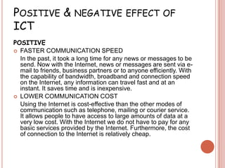 POSITIVE & NEGATIVE EFFECT OF
ICT
POSITIVE
 FASTER COMMUNICATION SPEED
  In the past, it took a long time for any news or messages to be
  send. Now with the Internet, news or messages are sent via e-
  mail to friends, business partners or to anyone efficiently. With
  the capability of bandwidth, broadband and connection speed
  on the Internet, any information can travel fast and at an
  instant. It saves time and is inexpensive.
 LOWER COMMUNICATION COST
  Using the Internet is cost-effective than the other modes of
  communication such as telephone, mailing or courier service.
  It allows people to have access to large amounts of data at a
  very low cost. With the Internet we do not have to pay for any
  basic services provided by the Internet. Furthermore, the cost
  of connection to the Internet is relatively cheap.
 