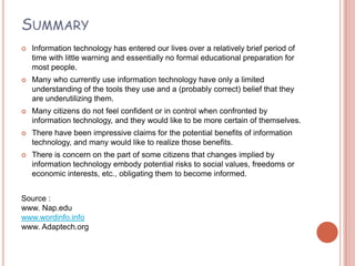 SUMMARY
   Information technology has entered our lives over a relatively brief period of
    time with little warning and essentially no formal educational preparation for
    most people.
   Many who currently use information technology have only a limited
    understanding of the tools they use and a (probably correct) belief that they
    are underutilizing them.
   Many citizens do not feel confident or in control when confronted by
    information technology, and they would like to be more certain of themselves.
   There have been impressive claims for the potential benefits of information
    technology, and many would like to realize those benefits.
   There is concern on the part of some citizens that changes implied by
    information technology embody potential risks to social values, freedoms or
    economic interests, etc., obligating them to become informed.


Source :
www. Nap.edu
www.wordinfo.info
www. Adaptech.org
 