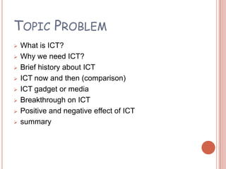 TOPIC PROBLEM
   What is ICT?
   Why we need ICT?
   Brief history about ICT
   ICT now and then (comparison)
   ICT gadget or media
   Breakthrough on ICT
   Positive and negative effect of ICT
   summary
 