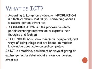 WHAT IS ICT?
 According to Longman dictionary INFORMATION
  is : facts or details that tell you something about a
  situation, person, event etc
 COMMUNICATION is : the process by which
  people exchange information or express their
  thoughts and feelings
 TECHNOLOGY is : new machines, equipment, and
  ways of doing things that are based on modern
  knowledge about science and computers
So ICT is : machine, equipment or ways of giving or
exchange fact or detail about a situation, person,
event etc
 