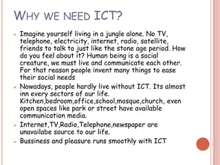 WHY WE NEED ICT?
   Imagine yourself living in a jungle alone. No TV,
    telephone, electricity, internet, radio, satellite,
    friends to talk to just like the stone age period. How
    do you feel about it? Human being is a social
    creature, we must live and communicate each other.
    For that reason people invent many things to ease
    their social needs
   Nowadays, people hardly live without ICT. Its almost
    inn every sectors of our life.
    Kitchen,bedroom,office,school,mosque,church, even
    open spaces like park or street have available
    communication media.
   Internet,TV,Radio,Telephone,newspaper are
    unavailabe source to our life.
   Bussiness and pleasure runs smoothly with ICT
 