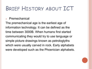 BRIEF HISTORY ABOUT ICT
  Premechanical
The premechanical age is the earliest age of
information technology. It can be defined as the
time between 3000B. When humans first started
communicating they would try to use language or
simple picture drawings known as petrologlyths
which were usually carved in rock. Early alphabets
were developed such as the Phoenician alphabets.
 