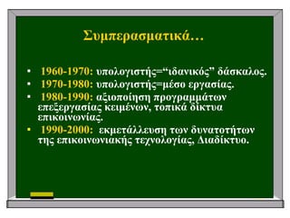 Συμπερασματικά… 1960-1970:  υπολογιστής= “ ιδανικός ”  δάσκαλος. 1970-1980:  υπολογιστής=μέσο εργασίας. 1980-1990:  αξιοποίηση προγραμμάτων επεξεργασίας κειμένων, τοπικά δίκτυα επικοινωνίας. 1990-2000:   εκμετάλλευση των δυνατοτήτων της επικοινωνιακής τεχνολογίας, Διαδίκτυο. 