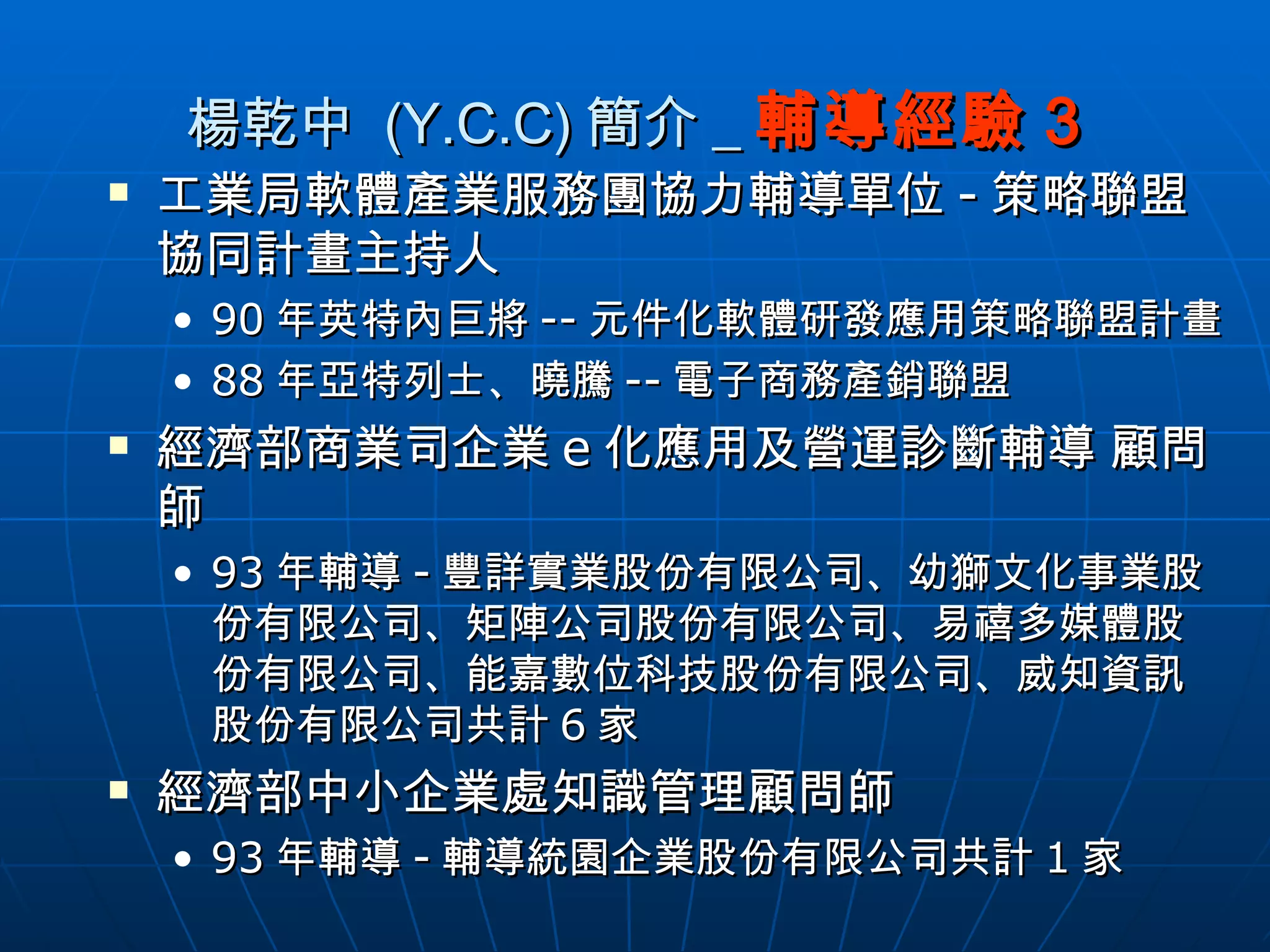 楊乾中  (Y.C.C) 簡介 _ 輔導經驗 3 工業局軟體產業服務團協力輔導單位 - 策略聯盟協同計畫主持人 90 年英特內巨將 -- 元件化軟體研發應用策略聯盟計畫 88 年亞特列士、曉騰 -- 電子商務產銷聯盟 經濟部商業司企業 e 化應用及營運診斷輔導 顧問師 93 年輔導 - 豐詳實業股份有限公司、幼獅文化事業股份有限公司、矩陣公司股份有限公司、易禧多媒體股份有限公司、能嘉數位科技股份有限公司、威知資訊股份有限公司共計 6 家 經濟部中小企業處知識管理顧問師 93 年輔導 - 輔導統園企業股份有限公司共計 1 家 
