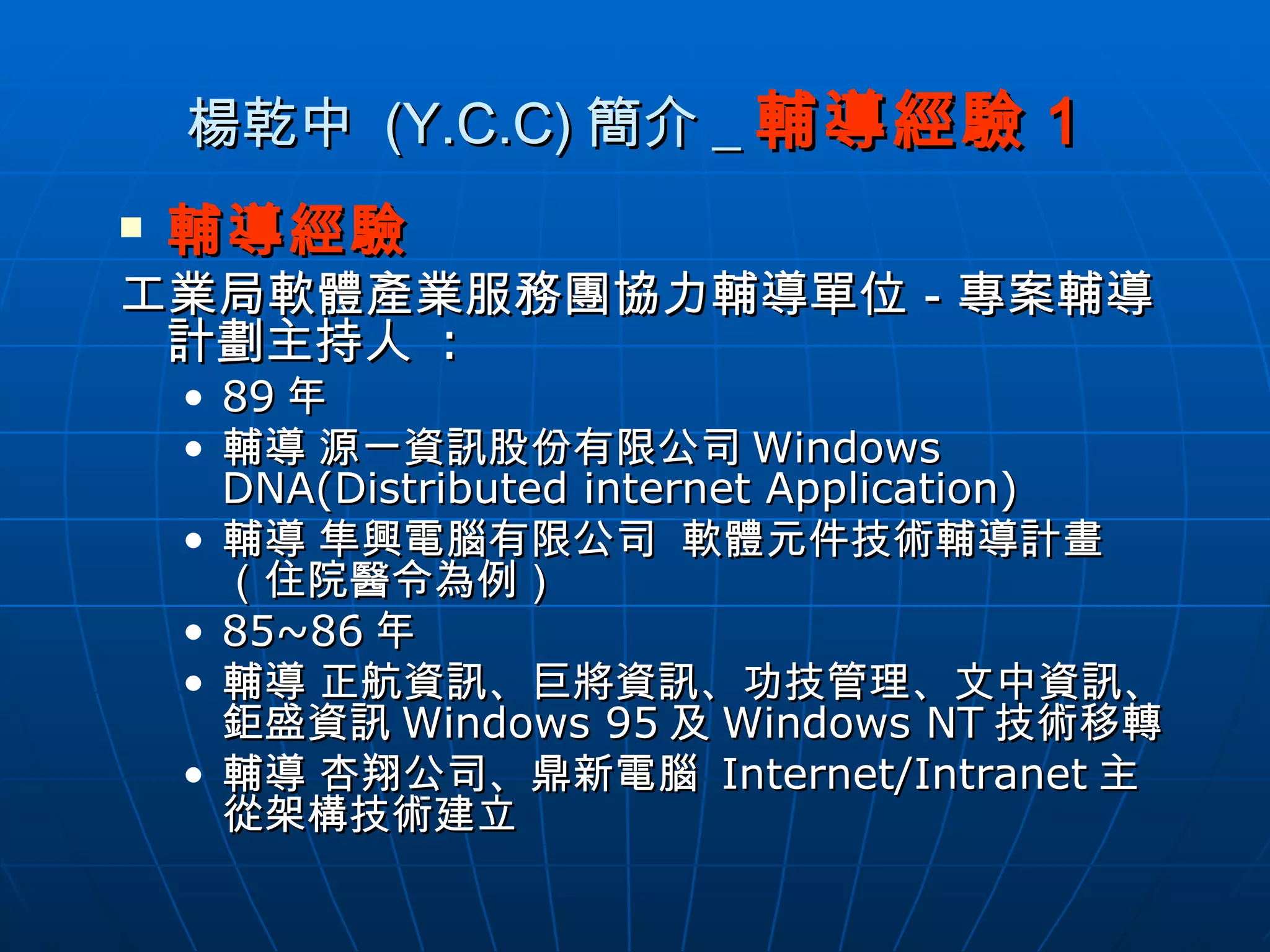 楊乾中  (Y.C.C) 簡介 _ 輔導經驗 1 輔導經驗 工業局軟體產業服務團協力輔導單位－專案輔導計劃主持人  : 89 年 輔導 源一資訊股份有限公司 Windows DNA(Distributed internet Application) 輔導 隼興電腦有限公司  軟體元件技術輔導計畫（住院醫令為例） 85~86 年 輔導 正航資訊、巨將資訊、功技管理、文中資訊、鉅盛資訊 Windows 95 及 Windows NT 技術移轉 輔導 杏翔公司、鼎新電腦  Internet/Intranet 主從架構技術建立 
