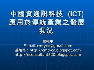 中國資通訊科技  (ICT)  應用於傳統產業之發展現況   楊乾中 E-mail: [email_address] 部落格 :  http://cmtycc.blogspot.com http://econsultant520.blogspot.com 