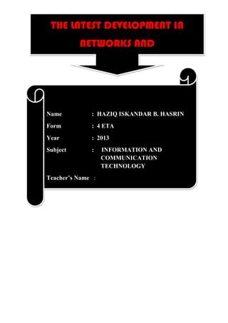 THE LATEST DEVELOPMENT IN
           NETWORKS AND
          COMMUNICATIONS



Name          : HAZIQ ISKANDAR B. HASRIN
Form          : 4 ETA
Year          : 2013
Subject       :    INFORMATION AND
                   COMMUNICATION
                   TECHNOLOGY
Teacher’s Name :
 