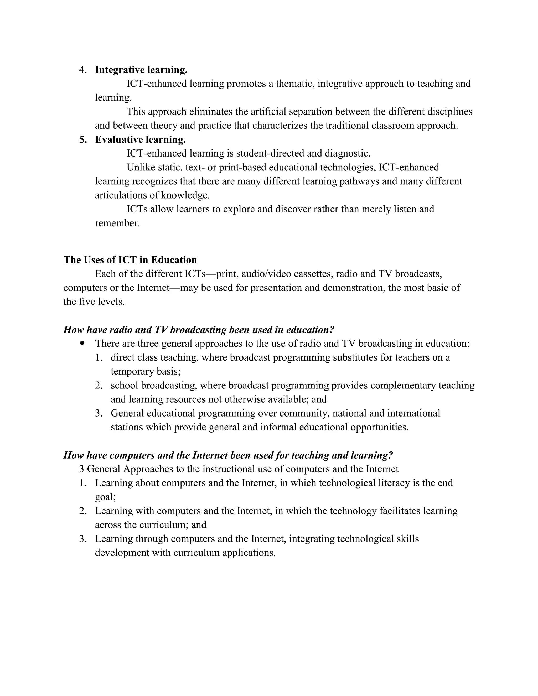 4. Integrative learning.
              ICT-enhanced learning promotes a thematic, integrative approach to teaching and
      learning.
              This approach eliminates the artificial separation between the different disciplines
      and between theory and practice that characterizes the traditional classroom approach.
   5. Evaluative learning.
              ICT-enhanced learning is student-directed and diagnostic.
              Unlike static, text- or print-based educational technologies, ICT-enhanced
      learning recognizes that there are many different learning pathways and many different
      articulations of knowledge.
              ICTs allow learners to explore and discover rather than merely listen and
      remember.


The Uses of ICT in Education
        Each of the different ICTs—print, audio/video cassettes, radio and TV broadcasts,
computers or the Internet—may be used for presentation and demonstration, the most basic of
the five levels.

How have radio and TV broadcasting been used in education?
   There are three general approaches to the use of radio and TV broadcasting in education:
     1. direct class teaching, where broadcast programming substitutes for teachers on a
         temporary basis;
     2. school broadcasting, where broadcast programming provides complementary teaching
         and learning resources not otherwise available; and
     3. General educational programming over community, national and international
         stations which provide general and informal educational opportunities.

How have computers and the Internet been used for teaching and learning?
  3 General Approaches to the instructional use of computers and the Internet
  1. Learning about computers and the Internet, in which technological literacy is the end
     goal;
  2. Learning with computers and the Internet, in which the technology facilitates learning
     across the curriculum; and
  3. Learning through computers and the Internet, integrating technological skills
     development with curriculum applications.
 