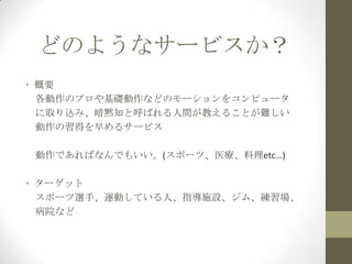 どのようなサービスか？
• 概要
各動作のプロや基礎動作などのモーションをコンピュータ
に取り込み、暗黙知と呼ばれる人間が教えることが難しい
動作の習得を早めるサービス

動作であればなんでもいい。(スポーツ、医療、料理etc…)
• ターゲット
スポーツ選手、運動している人、指導施設、ジム、練習場、
病院など

 