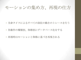 モーションの集め方、再現の仕方

• 全身タイツによるすべての部位の動きのトレースを行う
• 各動作の種類別、体格別にデータベース化をする
• 再現時はモーションと体格に基づき再現される

 