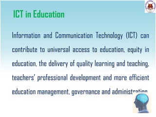 ICT in Education
Information and Communication Technology (ICT) can
contribute to universal access to education, equity in
education, the delivery of quality learning and teaching,
teachers’ professional development and more efficient
education management, governance and administration

 