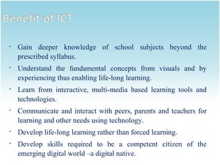 











Gain deeper knowledge of school subjects beyond the
prescribed syllabus.
Understand the fundamental concepts from visuals and by
experiencing thus enabling life-long learning.
Learn from interactive, multi-media based learning tools and
technologies.
Communicate and interact with peers, parents and teachers for
learning and other needs using technology.
Develop life-long learning rather than forced learning.
Develop skills required to be a competent citizen of the
emerging digital world –a digital native.

 