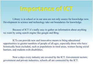 Library is in school or in our area are not only source for knowledge now.
Development in science and technology take out boundaries for knowledge.
Because of ICT it’s really easy to gather an information about anything
we want by using search engine like google and Bing.
ICTs can provide new and innovative means to bring educational
opportunities to greater numbers of people of all ages, especially those who have
historically been excluded, such as populations in rural areas, women facing social
barriers, and students with disabilities.
Now a days every industry are covered by the ICT. Government sectors,
government and private industries, schools all are connected by the ICT.

 