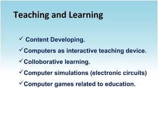 Teaching and Learning
 Content Developing.
Computers as interactive teaching device.
Colloborative learning.
Computer simulations (electronic circuits)
Computer games related to education.

 