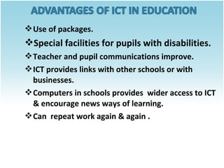  Use of packages.

Special facilities for pupils with disabilities.
 Teacher and pupil communications improve.
 ICT provides links with other schools or with
businesses.
 Computers in schools provides wider access to ICT
& encourage news ways of learning.
 Can repeat work again & again .

 