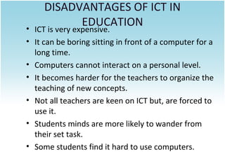 DISADVANTAGES OF ICT IN
EDUCATION

• ICT is very expensive.
• It can be boring sitting in front of a computer for a
long time.
• Computers cannot interact on a personal level.
• It becomes harder for the teachers to organize the
teaching of new concepts.
• Not all teachers are keen on ICT but, are forced to
use it.
• Students minds are more likely to wander from
their set task.
• Some students find it hard to use computers.

 