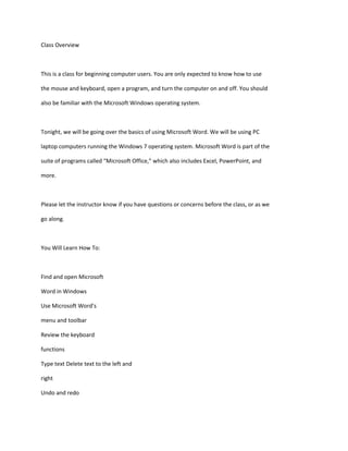 Class Overview
This is a class for beginning computer users. You are only expected to know how to use
the mouse and keyboard, open a program, and turn the computer on and off. You should
also be familiar with the Microsoft Windows operating system.
Tonight, we will be going over the basics of using Microsoft Word. We will be using PC
laptop computers running the Windows 7 operating system. Microsoft Word is part of the
suite of programs called “Microsoft Office,” which also includes Excel, PowerPoint, and
more.
Please let the instructor know if you have questions or concerns before the class, or as we
go along.
You Will Learn How To:
Find and open Microsoft
Word in Windows
Use Microsoft Word’s
menu and toolbar
Review the keyboard
functions
Type text Delete text to the left and
right
Undo and redo
 