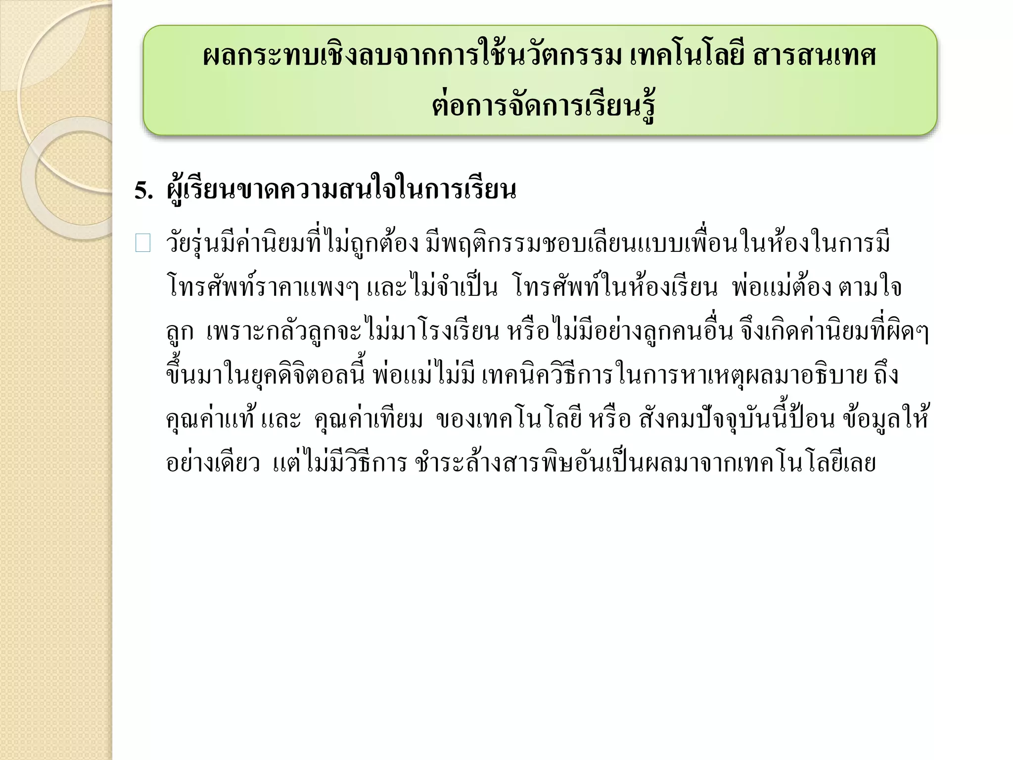 5. ผู้เรียนขาดความสนใจในการเรียน
 วัยรุ่นมีค่านิยมที่ไม่ถูกต้อง มีพฤติกรรมชอบเลียนแบบเพื่อนในห้องในการมี
โทรศัพท์ราคาแพงๆ และไม่จาเป็น โทรศัพท์ในห้องเรียน พ่อแม่ต้อง ตามใจ
ลูก เพราะกลัวลูกจะไม่มาโรงเรียน หรือไม่มีอย่างลูกคนอื่นจึงเกิดค่านิยมที่ผิดๆ
ขึ้นมาในยุคดิจิตอลนี้ พ่อแม่ไม่มี เทคนิควิธีการในการหาเหตุผลมาอธิบาย ถึง
คุณค่าแท้และ คุณค่าเทียม ของเทคโนโลยีหรือ สังคมปัจจุบันนี้ป้อน ข้อมูลให้
อย่างเดียว แต่ไม่มีวิธีการชาระล้างสารพิษอันเป็นผลมาจากเทคโนโลยีเลย
ผลกระทบเชิงลบจากการใช้นวัตกรรม เทคโนโลยี สารสนเทศ
ต่อการจัดการเรียนรู้
 