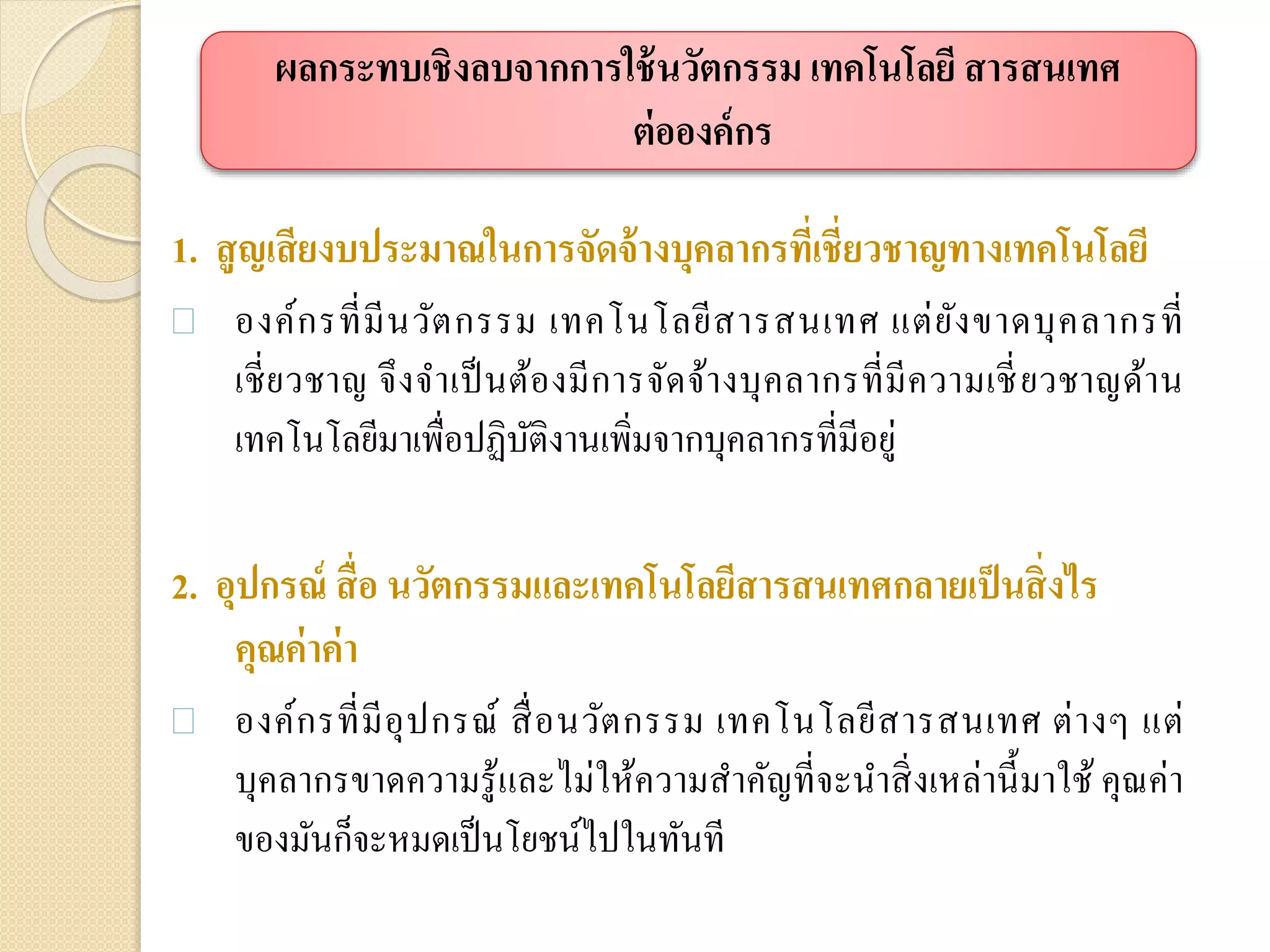 1. สูญเสียงบประมาณในการจัดจ้างบุคลากรที่เชี่ยวชาญทางเทคโนโลยี
 องค์กรที่มีนวัตกรรม เทคโนโลยีสารสนเทศ แต่ยังขาดบุคลากรที่
เชี่ยวชาญ จึงจาเป็นต้องมีการจัดจ้างบุคลากรที่มีความเชี่ยวชาญด้าน
เทคโนโลยีมาเพื่อปฏิบัติงานเพิ่มจากบุคลากรที่มีอยู่
2. อุปกรณ์ สื่อ นวัตกรรมและเทคโนโลยีสารสนเทศกลายเป็นสิ่งไร
คุณค่าค่า
 องค์กรที่มีอุปกรณ์ สื่อนวัตกรรม เทคโนโลยีสารสนเทศ ต่างๆ แต่
บุคลากรขาดความรู้และไม่ให้ความสาคัญที่จะนาสิ่งเหล่านี้มาใช้ คุณค่า
ของมันก็จะหมดเป็นโยชน์ไปในทันที
ผลกระทบเชิงลบจากการใช้นวัตกรรม เทคโนโลยี สารสนเทศ
ต่อองค์กร
 