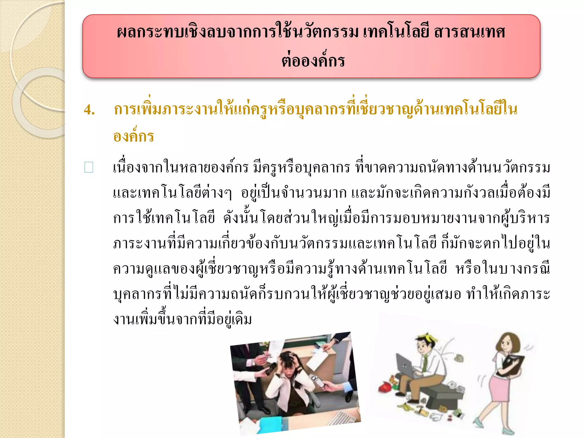 4. การเพิ่มภาระงานให้แก่ครูหรือบุคลากรที่เชี่ยวชาญด้านเทคโนโลยีใน
องค์กร
 เนื่องจากในหลายองค์กร มีครูหรือบุคลากร ที่ขาดความถนัดทางด้านนวัตกรรม
และเทคโนโลยีต่างๆ อยู่เป็นจานวนมาก และมักจะเกิดความกังวลเมื่อต้องมี
การใช้เทคโนโลยี ดังนั้นโดยส่วนใหญ่เมื่อมีการมอบหมายงานจากผู้บริหาร
ภาระงานที่มีความเกี่ยวข้องกับนวัตกรรมและเทคโนโลยี ก็มักจะตกไปอยู่ใน
ความดูแลของผู้เชี่ยวชาญหรือมีความรู้ทางด้านเทคโนโลยี หรือในบางกรณี
บุคลากรที่ไม่มีความถนัดก็รบกวนให้ผู้เชี่ยวชาญช่วยอยู่เสมอ ทาให้เกิดภาระ
งานเพิ่มขึ้นจากที่มีอยู่เดิม
ผลกระทบเชิงลบจากการใช้นวัตกรรม เทคโนโลยี สารสนเทศ
ต่อองค์กร
 