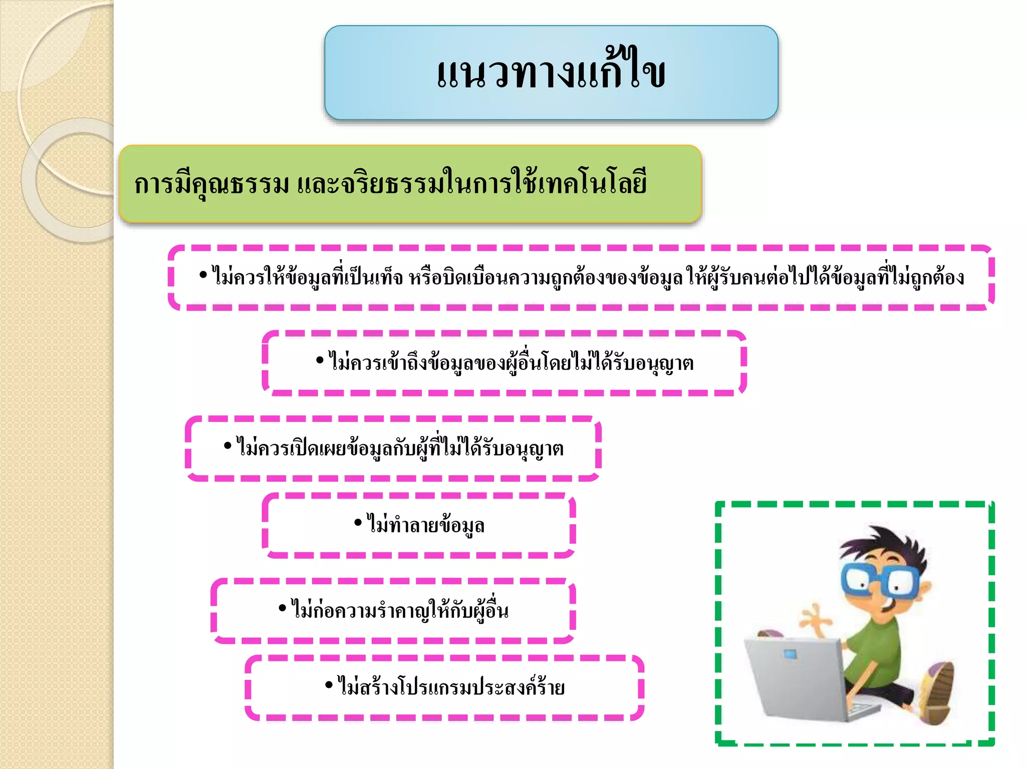 แนวทางแก้ไข
การมีคุณธรรม และจริยธรรมในการใช้เทคโนโลยี
• ไม่ควรให้ข้อมูลที่เป็นเท็จ หรือบิดเบือนความถูกต้องของข้อมูลให้ผู้รับคนต่อไปได้ข้อมูลที่ไม่ถูกต้อง
• ไม่ควรเข้าถึงข้อมูลของผู้อื่นโดยไม่ได้รับอนุญาต
• ไม่ควรเปิดเผยข้อมูลกับผู้ที่ไม่ได้รับอนุญาต
• ไม่ทาลายข้อมูล
• ไม่ก่อความราคาญให้กับผู้อื่น
• ไม่สร้างโปรแกรมประสงค์ร้าย
 